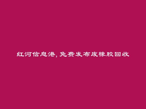 免费发布蒙自废橡胶回收信息